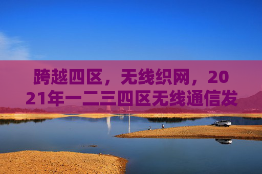跨越四区,无线织网,2021年一二三四区无线通信发展纪实 跨越四区,无线织网,2021年一二三四区无线通信发展纪实