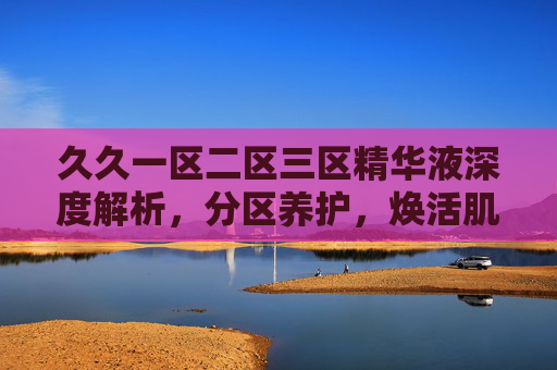 久久一区二区三区精华液深度解析,分区养护,焕活肌肤新活力 久久一区二区三区精华液深度解析,分区养护,焕活肌肤新活力