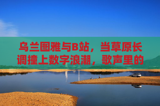 乌兰图雅与B站,当草原长调撞上数字浪潮,歌声里的Z世代共鸣 乌兰图雅与B站,当草原长调撞上数字浪潮,歌声里的Z世代共鸣