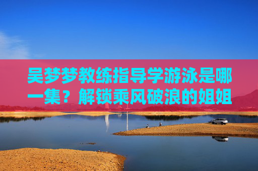吴梦梦教练指导学游泳是哪一集?解锁乘风破浪的姐姐第三季中的水上成长名场面 吴梦梦教练指导学游泳是哪一集?解锁乘风破浪的姐姐第三季中的水上成长名场面