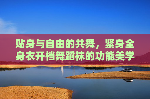 贴身与自由的共舞,紧身全身衣开档舞蹈袜的功能美学与舞台表达 贴身与自由的共舞,紧身全身衣开档舞蹈袜的功能美学与舞台表达