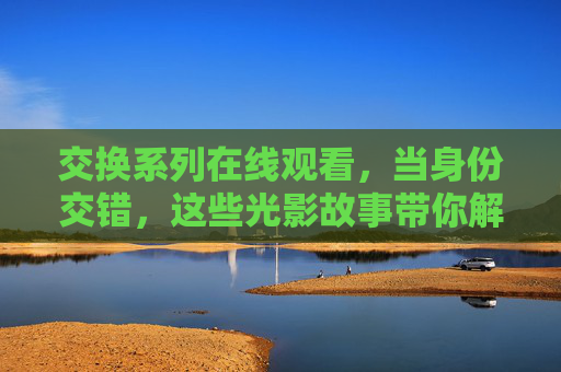 交换系列在线观看,当身份交错,这些光影故事带你解锁多重人生 交换系列在线观看,当身份交错,这些光影故事带你解锁多重人生