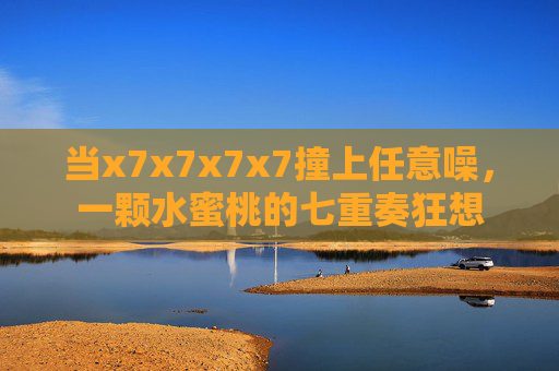 当x7x7x7x7撞上任意噪，一颗水蜜桃的七重奏狂想