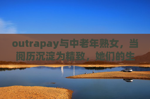 outrapay与中老年熟女,当阅历沉淀为精致,她们的生活美学新主场 outrapay与中老年熟女,当阅历沉淀为精致,她们的生活美学新主场