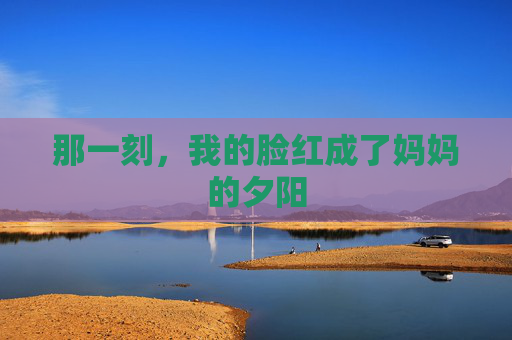 那一刻,我的脸红成了妈妈的夕阳 那一刻,我的脸红成了妈妈的夕阳