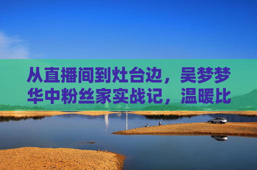 从直播间到灶台边，吴梦梦华中粉丝家实战记，温暖比流量更动人