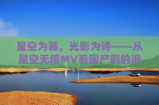 星空为幕，光影为诗——从星空无限MV看国产剧的浪漫叙事与梁佳的创作初心