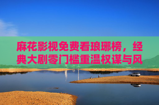 麻花影视免费看琅琊榜,经典大剧零门槛重温权谋与风骨 麻花影视免费看琅琊榜,经典大剧零门槛重温权谋与风骨