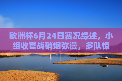 欧洲杯6月24日赛况综述，小组收官战硝烟弥漫，多队惊险晋级强敌止步