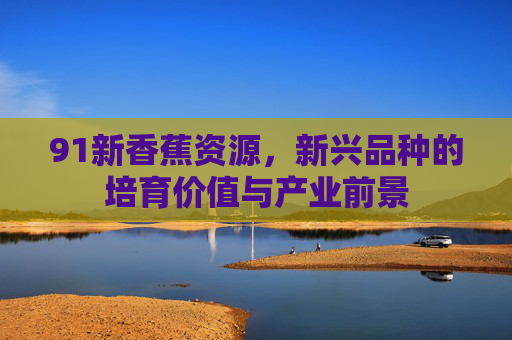 91新香蕉资源，新兴品种的培育价值与产业前景