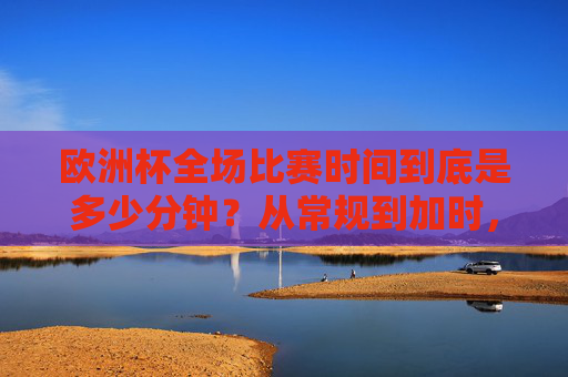 欧洲杯全场比赛时间到底是多少分钟？从常规到加时，一文读懂