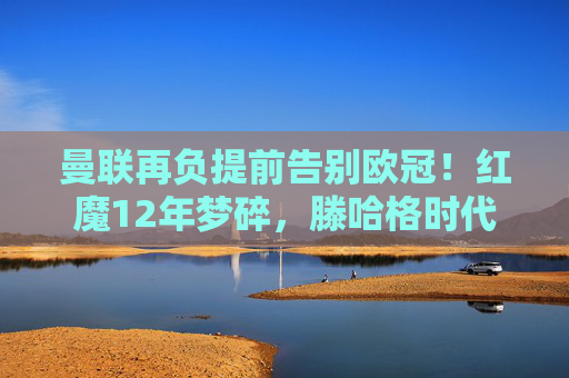 曼联再负提前告别欧冠！红魔12年梦碎，滕哈格时代遭遇最黑暗时刻