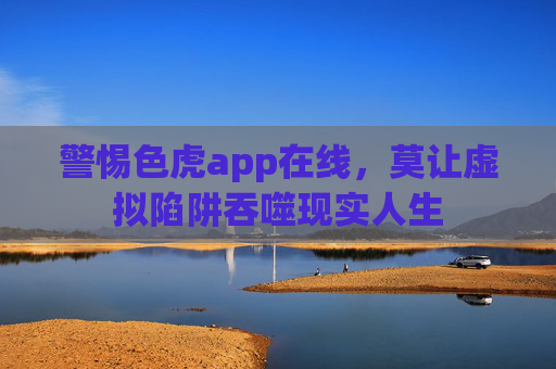 警惕色虎app在线，莫让虚拟陷阱吞噬现实人生