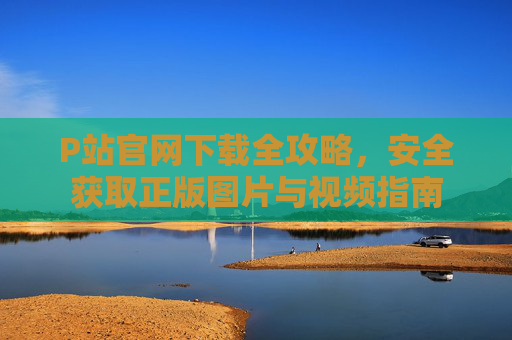 P站官网下载全攻略，安全获取正版图片与视频指南