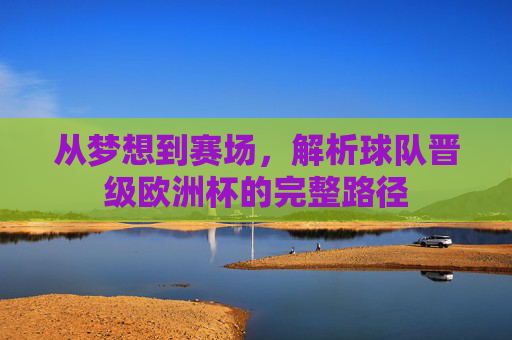 从梦想到赛场，解析球队晋级欧洲杯的完整路径