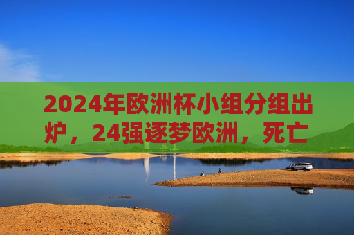 2024年欧洲杯小组分组出炉，24强逐梦欧洲，死亡之组悬念迭起
