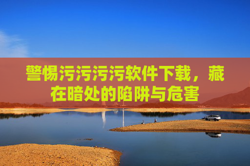 警惕污污污污软件下载，藏在暗处的陷阱与危害