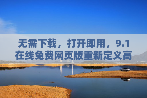 无需下载，打开即用，9.1在线免费网页版重新定义高效办公新体验