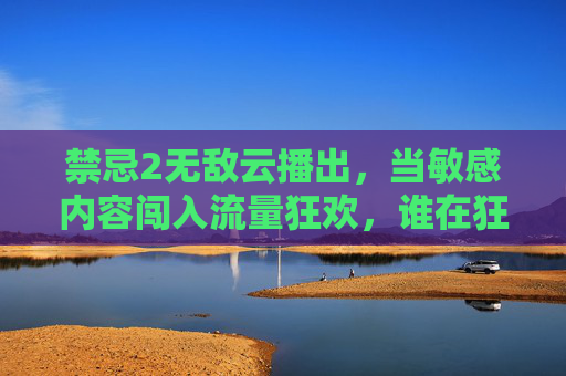 禁忌2无敌云播出，当敏感内容闯入流量狂欢，谁在狂欢？谁在买单？