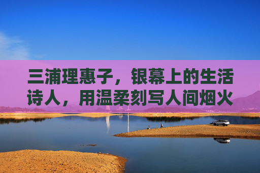 三浦理惠子，银幕上的生活诗人，用温柔刻写人间烟火