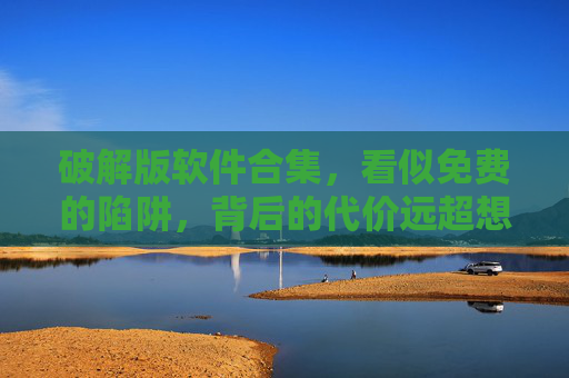 破解版软件合集，看似免费的陷阱，背后的代价远超想象