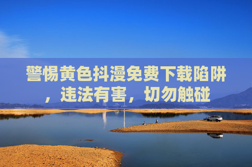 警惕黄色抖漫免费下载陷阱，违法有害，切勿触碰