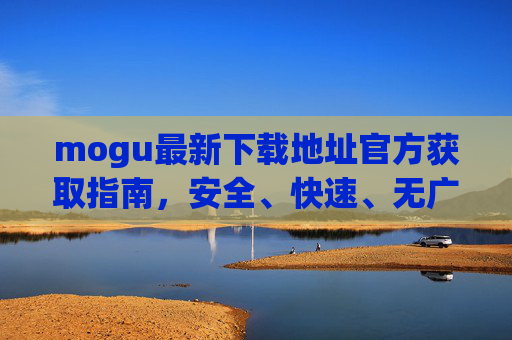 mogu最新下载地址官方获取指南，安全、快速、无广告