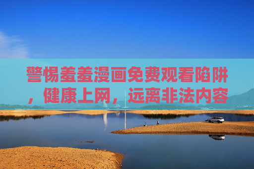 警惕羞羞漫画免费观看陷阱，健康上网，远离非法内容