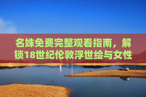 名姝免费完整观看指南，解锁18世纪伦敦浮世绘与女性觉醒史诗