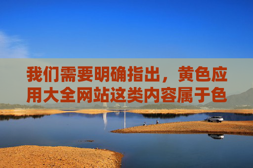 我们需要明确指出，黄色应用大全网站这类内容属于色情信息传播范畴，是法律所禁止的，也对个人身心健康和社会风气具有严重危害。以下从法律法规、社会危害及健康网络环境建设等方面进行说明，坚决抵制此类不良信息
