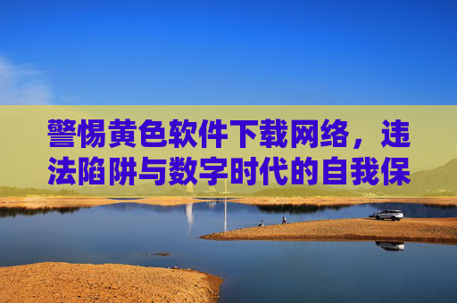警惕黄色软件下载网络，违法陷阱与数字时代的自我保护