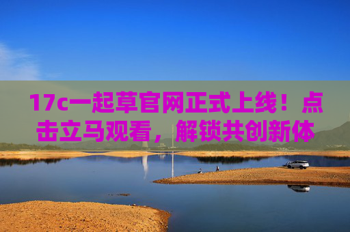 17c一起草官网正式上线！点击立马观看，解锁共创新体验