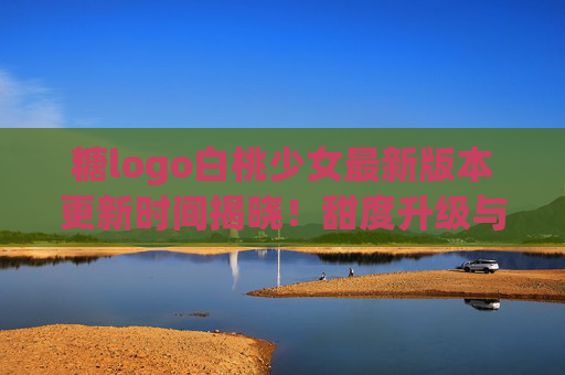 糖logo白桃少女最新版本更新时间揭晓！甜度升级与少女感新玩法全解析
