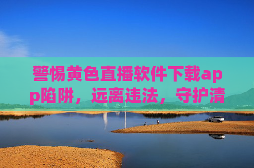 警惕黄色直播软件下载app陷阱，远离违法，守护清朗网络空间
