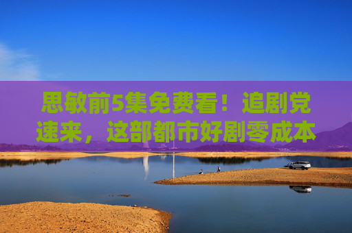 思敏前5集免费看!追剧党速来,这部都市好剧零成本解锁,剧情高能到停不下来! 思敏前5集免费看!追剧党速来,这部都市好剧零成本解锁,剧情高能到停不下来!