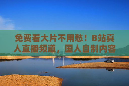 免费看大片不用愁！B站真人直播频道，国人自制内容新主场