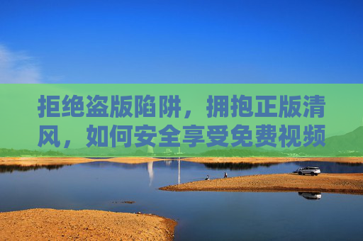 拒绝盗版陷阱,拥抱正版清风,如何安全享受免费视频内容 拒绝盗版陷阱,拥抱正版清风,如何安全享受免费视频内容