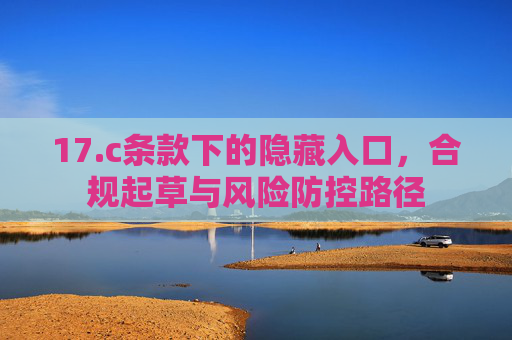 17.c条款下的隐藏入口,合规起草与风险防控路径 17.c条款下的隐藏入口,合规起草与风险防控路径