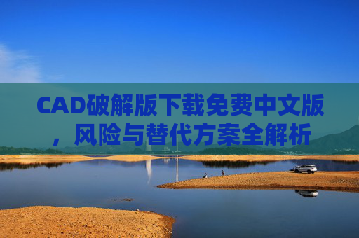 CAD破解版下载免费中文版,风险与替代方案全解析 CAD破解版下载免费中文版,风险与替代方案全解析