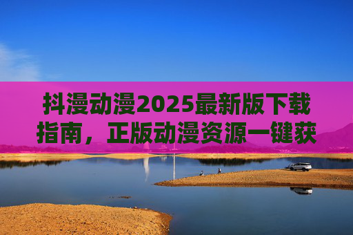 抖漫动漫2025最新版下载指南,正版动漫资源一键获取,畅享高清追番体验 抖漫动漫2025最新版下载指南,正版动漫资源一键获取,畅享高清追番体验