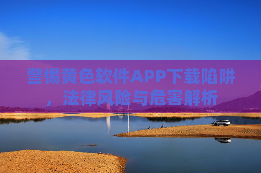 警惕黄色软件APP下载陷阱,法律风险与危害解析 警惕黄色软件APP下载陷阱,法律风险与危害解析