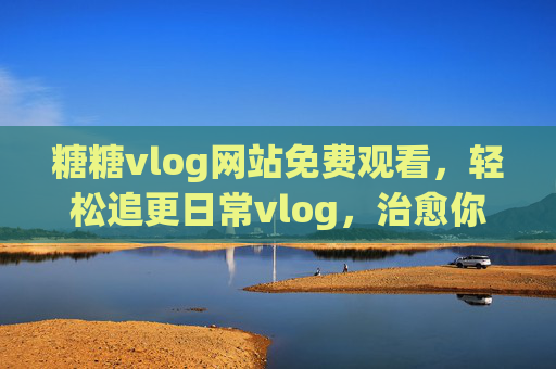 糖糖vlog网站免费观看,轻松追更日常vlog,治愈你的小确幸 糖糖vlog网站免费观看,轻松追更日常vlog,治愈你的小确幸