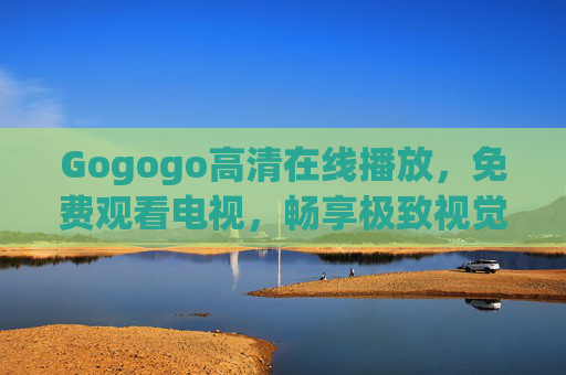Gogogo高清在线播放,免费观看电视,畅享极致视觉盛宴 Gogogo高清在线播放,免费观看电视,畅享极致视觉盛宴
