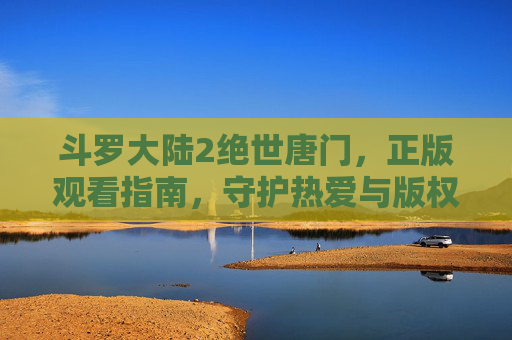 斗罗大陆2绝世唐门，正版观看指南，守护热爱与版权