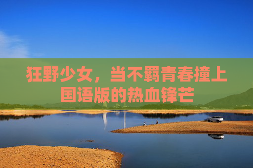 狂野少女,当不羁青春撞上国语版的热血锋芒 狂野少女,当不羁青春撞上国语版的热血锋芒