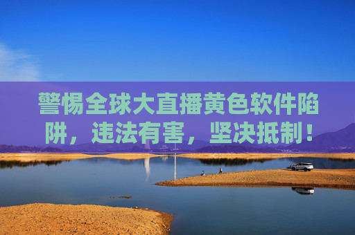 警惕全球大直播黄色软件陷阱,违法有害,坚决抵制! 警惕全球大直播黄色软件陷阱,违法有害,坚决抵制!
