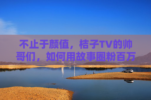 不止于颜值,桔子TV的帅哥们,如何用故事圈粉百万? 不止于颜值,桔子TV的帅哥们,如何用故事圈粉百万?