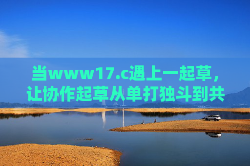 当www17.c遇上一起草,让协作起草从单打独斗到共创共赢 当www17.c遇上一起草,让协作起草从单打独斗到共创共赢