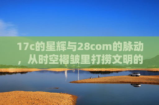 17c的星辉与28com的脉动,从时空褶皱里打捞文明的连接 17c的星辉与28com的脉动,从时空褶皱里打捞文明的连接
