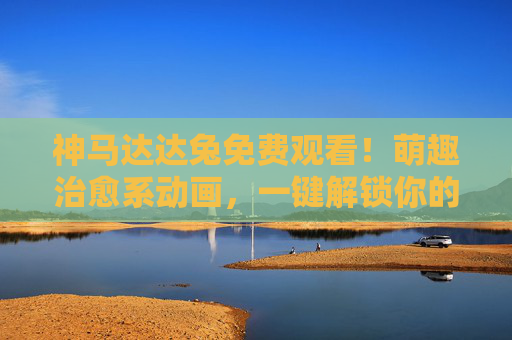 神马达达兔免费观看!萌趣治愈系动画,一键解锁你的快乐源泉 神马达达兔免费观看!萌趣治愈系动画,一键解锁你的快乐源泉